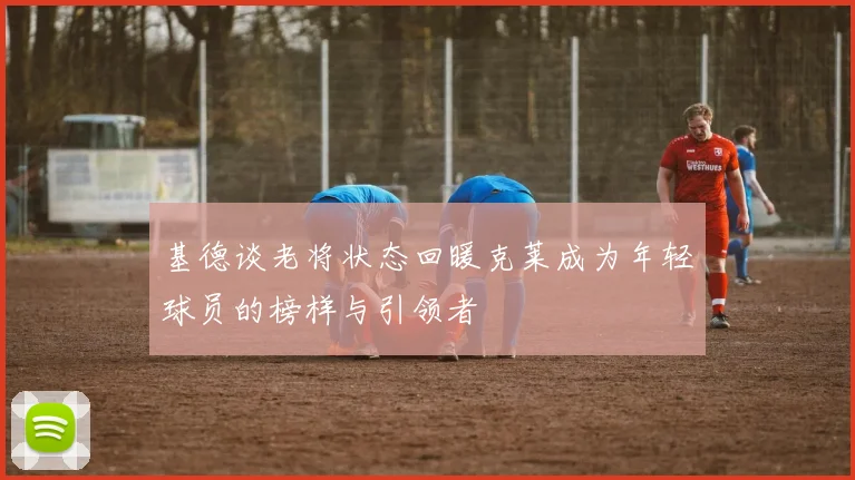 基德谈老将状态回暖克莱成为年轻球员的榜样与引领者