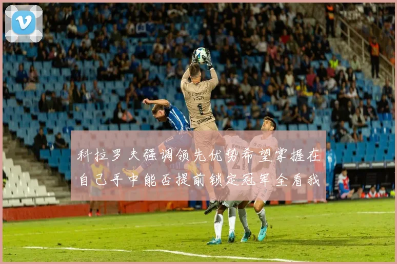 科拉罗夫强调领先优势希望掌握在自己手中能否提前锁定冠军全看我们表现