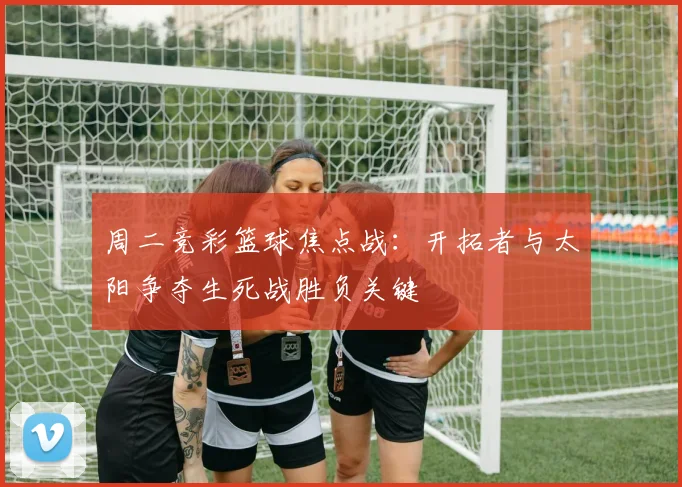 周二竞彩篮球焦点战：开拓者与太阳争夺生死战胜负关键