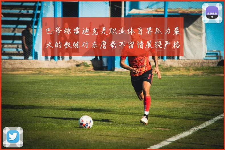 巴爷称雷迪克是职业体育界压力最大的教练对东詹毫不留情展现严格风格
