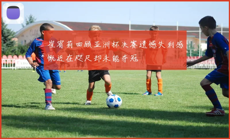 崔宥莉回顾亚洲杯决赛遗憾失利感慨近在咫尺却未能夺冠