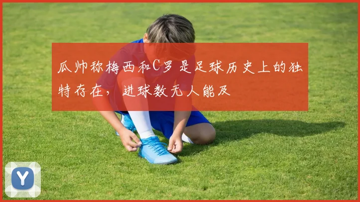 瓜帅称梅西和C罗是足球历史上的独特存在，进球数无人能及