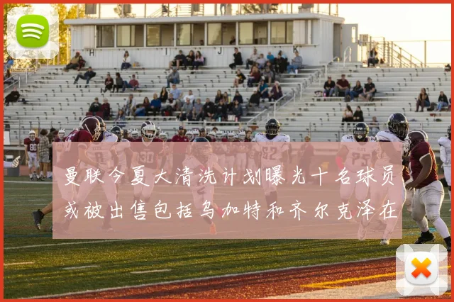 曼联今夏大清洗计划曝光十名球员或被出售包括乌加特和齐尔克泽在内
