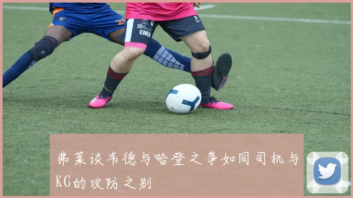 弗莱谈韦德与哈登之争如同司机与KG的攻防之别