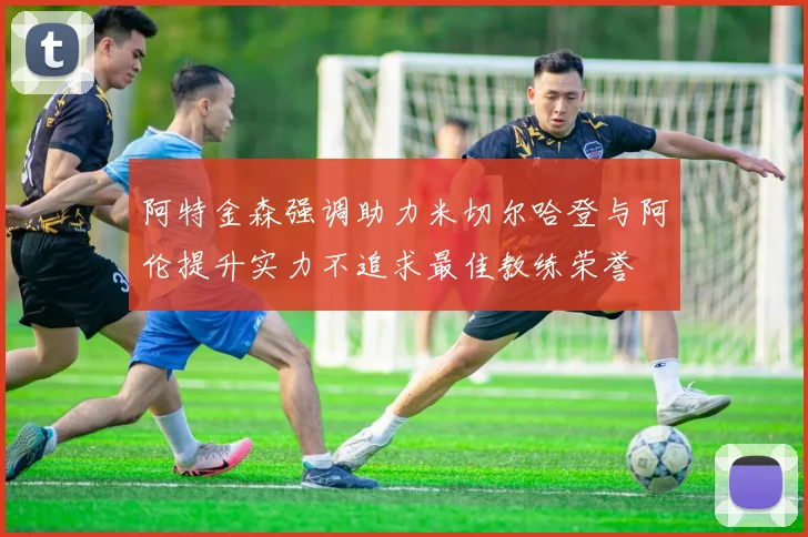 阿特金森强调助力米切尔哈登与阿伦提升实力不追求最佳教练荣誉