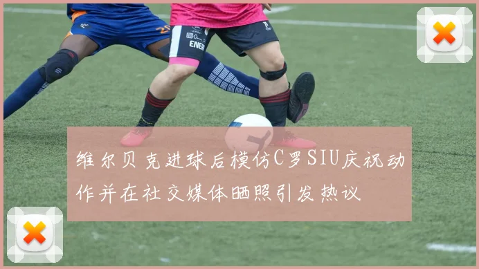 维尔贝克进球后模仿C罗SIU庆祝动作并在社交媒体晒照引发热议