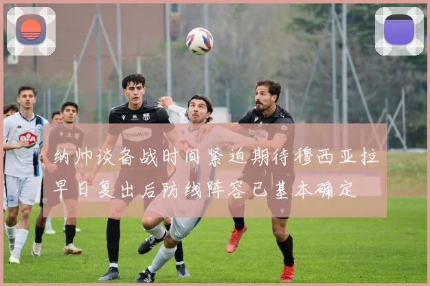 纳帅谈备战时间紧迫期待穆西亚拉早日复出后防线阵容已基本确定