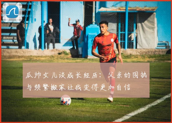 瓜帅女儿谈成长经历：父亲的固执与频繁搬家让我变得更加自信