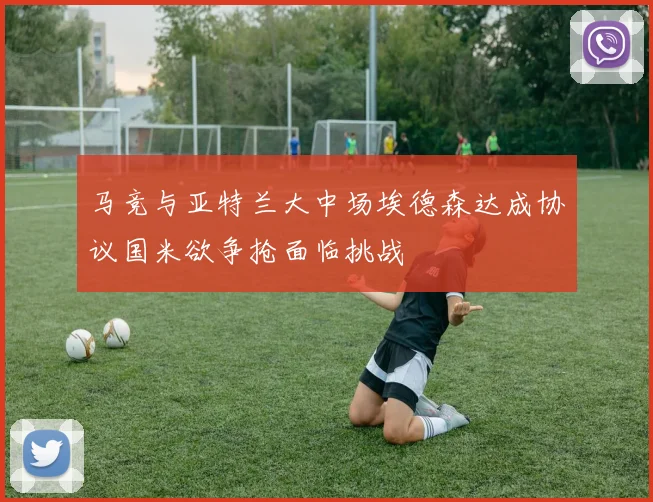 马竞与亚特兰大中场埃德森达成协议国米欲争抢面临挑战