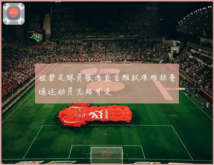 被禁足球员张浩直言维权艰难称普通运动员无路可走