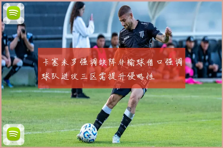 卡塞米罗强调缺阵非输球借口强调球队进攻三区需提升侵略性