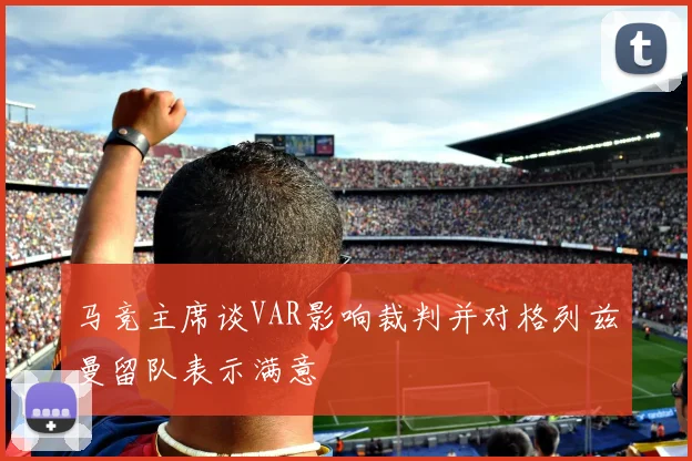 马竞主席谈VAR影响裁判并对格列兹曼留队表示满意