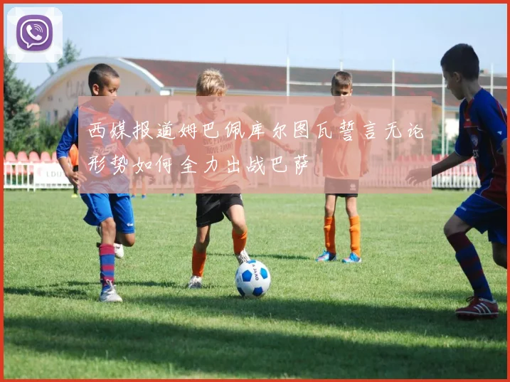 西媒报道姆巴佩库尔图瓦誓言无论形势如何全力出战巴萨