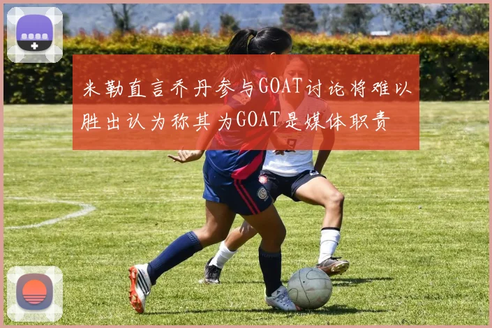 米勒直言乔丹参与GOAT讨论将难以胜出认为称其为GOAT是媒体职责