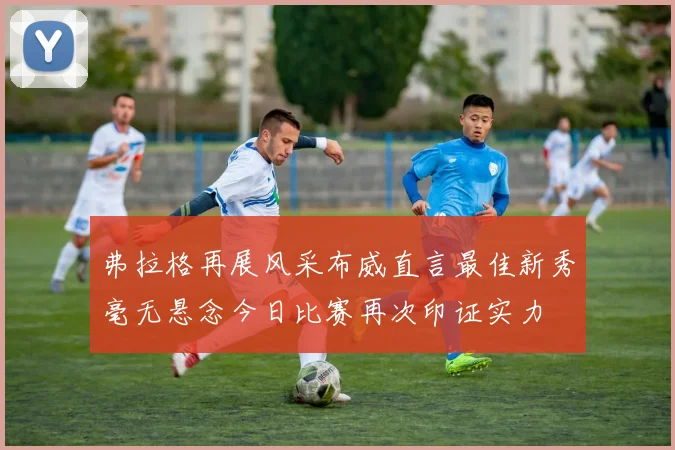 弗拉格再展风采布威直言最佳新秀毫无悬念今日比赛再次印证实力