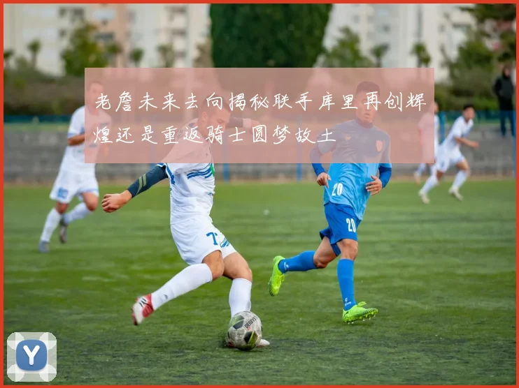 老詹未来去向揭秘联手库里再创辉煌还是重返骑士圆梦故土