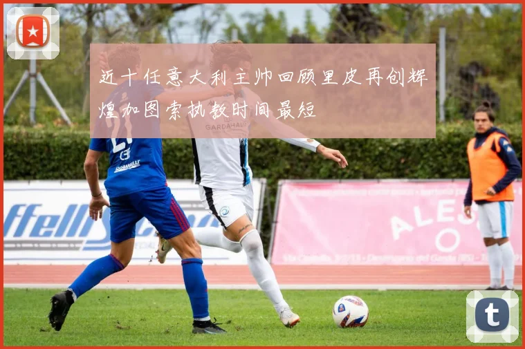 近十任意大利主帅回顾里皮再创辉煌加图索执教时间最短