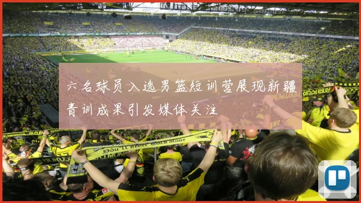 六名球员入选男篮短训营展现新疆青训成果引发媒体关注