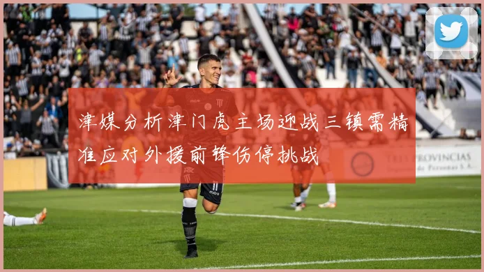 津媒分析津门虎主场迎战三镇需精准应对外援前锋伤停挑战