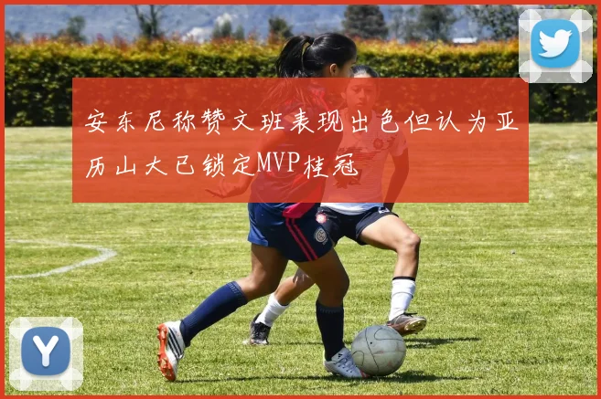 安东尼称赞文班表现出色但认为亚历山大已锁定MVP桂冠