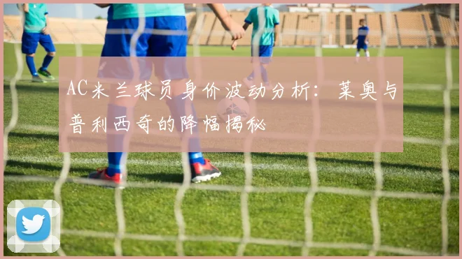 AC米兰球员身价波动分析：莱奥与普利西奇的降幅揭秘