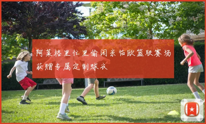 阿莱格里忙里偷闲亲临欧篮联赛场获赠专属定制球衣