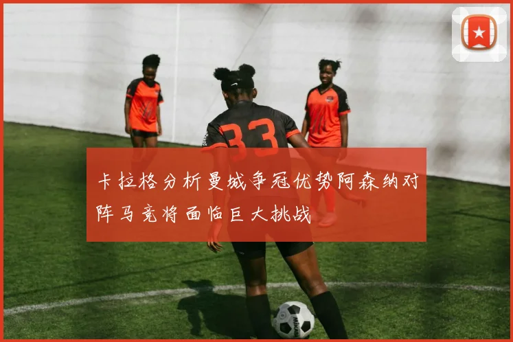 卡拉格分析曼城争冠优势阿森纳对阵马竞将面临巨大挑战