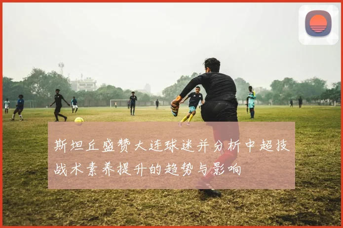 斯坦丘盛赞大连球迷并分析中超技战术素养提升的趋势与影响