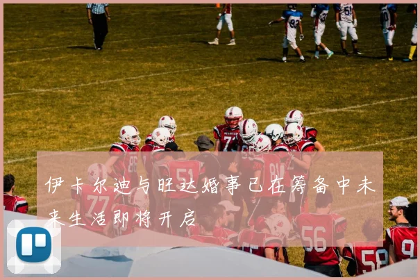 伊卡尔迪与旺达婚事已在筹备中未来生活即将开启