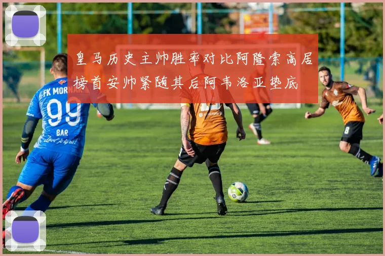 皇马历史主帅胜率对比阿隆索高居榜首安帅紧随其后阿韦洛亚垫底