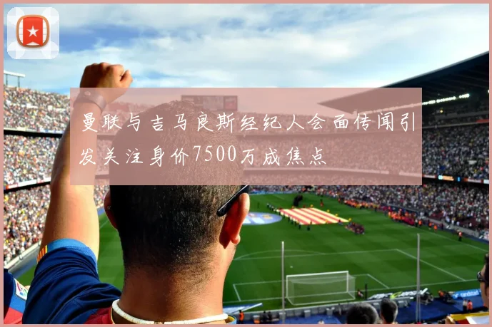 曼联与吉马良斯经纪人会面传闻引发关注身价7500万成焦点