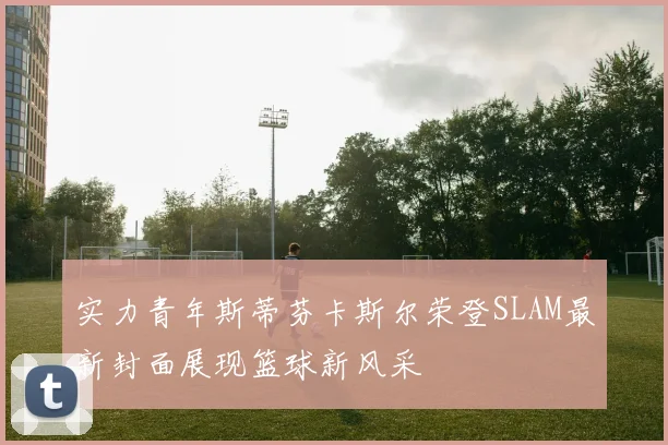 实力青年斯蒂芬卡斯尔荣登SLAM最新封面展现篮球新风采