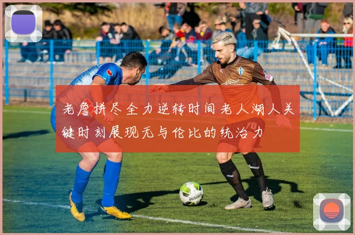 老詹拼尽全力逆转时间老人湖人关键时刻展现无与伦比的统治力