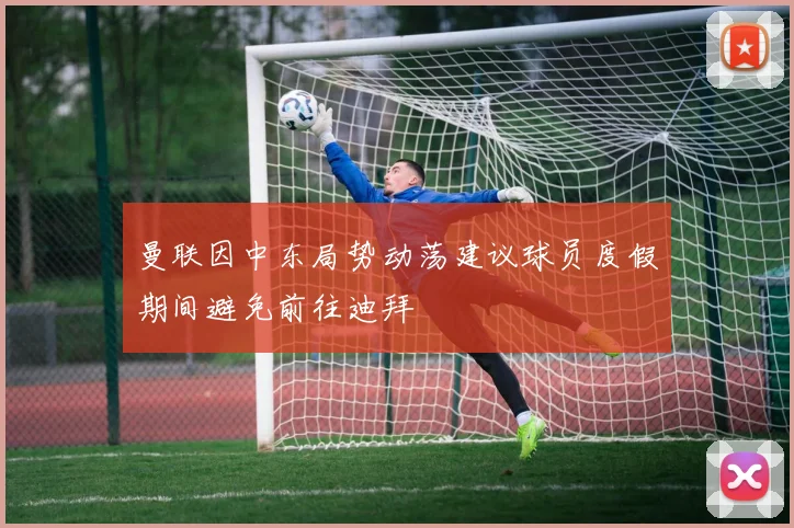 曼联因中东局势动荡建议球员度假期间避免前往迪拜